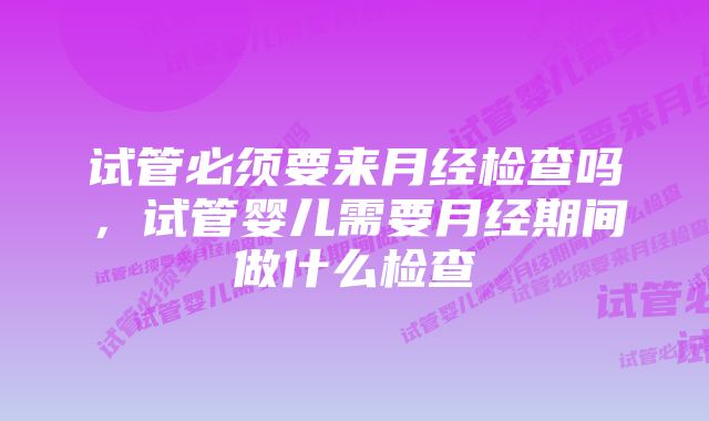 试管必须要来月经检查吗,试管婴儿需要月经期间做什么检查