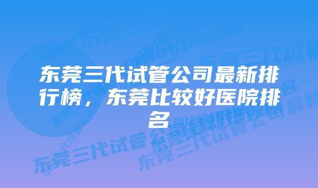东莞三代试管公司最新排行榜,东莞比较好医院排名