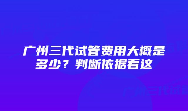 广州三代试管费用大概是多少?判断依据看这
