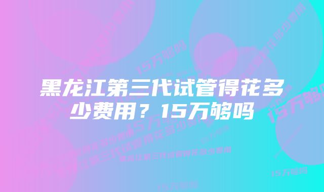 黑龙江第三代试管得花多少费用？15万够吗