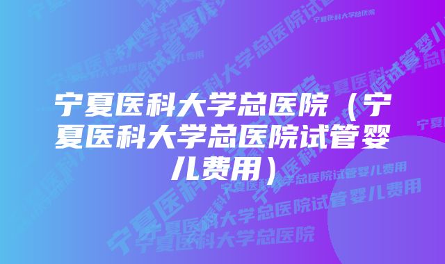 宁夏医科大学总医院(宁夏医科大学总医院试管婴儿费用)