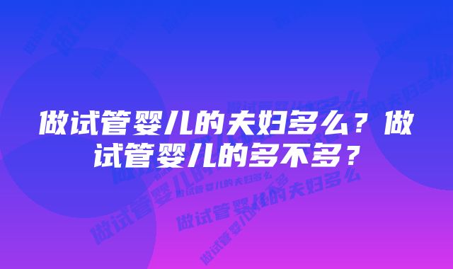 做试管婴儿的夫妇多么?做试管婴儿的多不多?
