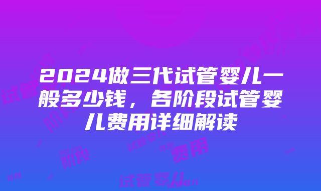 2024做三代试管婴儿一般多少钱,各阶段试管婴儿费用详细解读