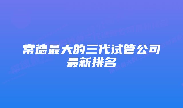 常德最大的三代试管公司最新排名