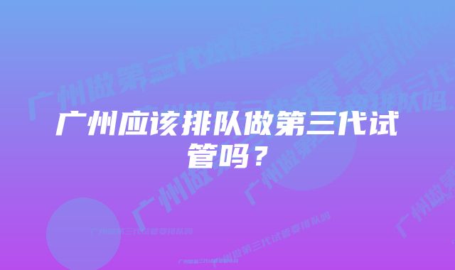 广州应该排队做第三代试管吗?