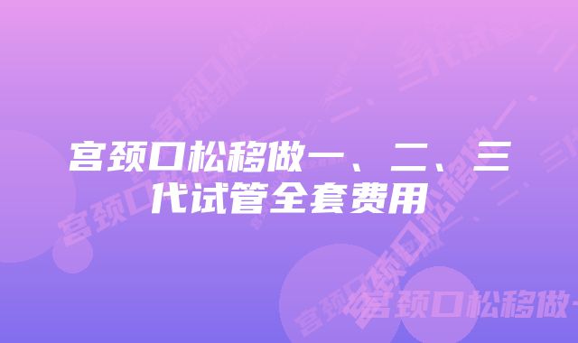 宫颈口松移做一、二、三代试管全套费用