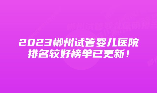 2023郴州试管婴儿医院排名较好榜单已更新!
