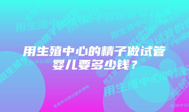 用生殖中心的精子做试管婴儿要多少钱?