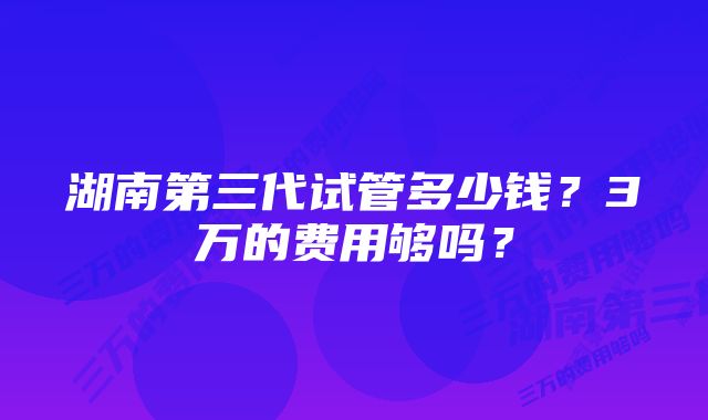 湖南第三代试管多少钱?3万的费用够吗?