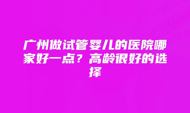 广州做试管婴儿的医院哪家好一点?高龄很好的选择