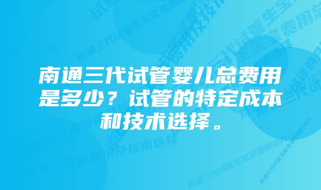 南通三代试管婴儿总费用是多少?试管的特定成本和技术选择。