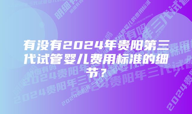 有没有2024年贵阳第三代试管婴儿费用标准的细节?