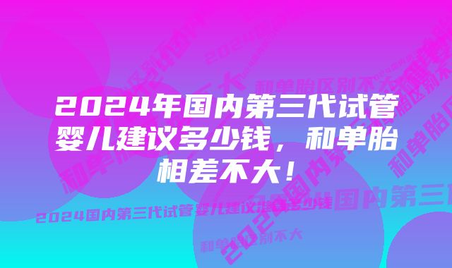 2024年国内第三代试管婴儿建议多少钱,和单胎相差不大!