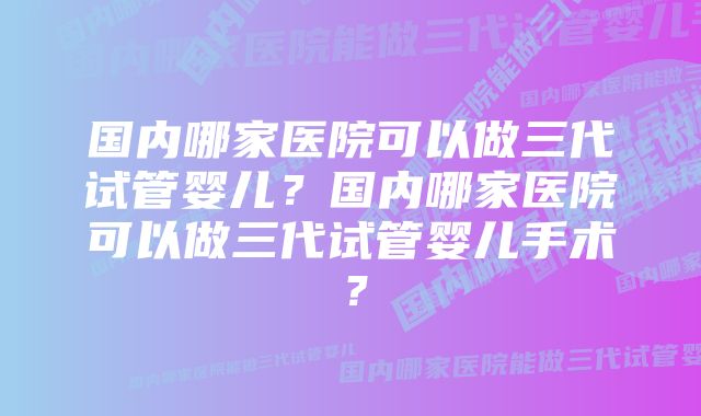国内哪家医院可以做三代试管婴儿?国内哪家医院可以做三代试管婴儿手术?