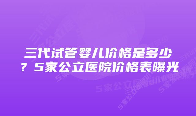三代试管婴儿价格是多少?5家公立医院价格表曝光