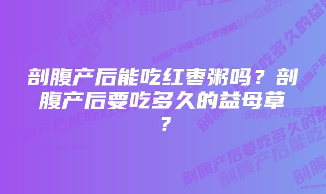 剖腹产后能吃红枣粥吗?剖腹产后要吃多久的益母草?