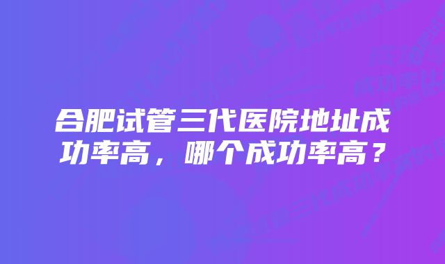 合肥试管三代医院地址成功率高,哪个成功率高?
