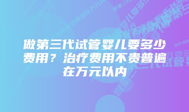 做第三代试管婴儿要多少费用?治疗费用不贵普遍在万元以内