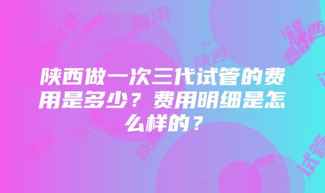 陕西做一次三代试管的费用是多少？费用明细是怎么样的？
