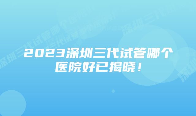 2023深圳三代试管哪个医院好已揭晓！