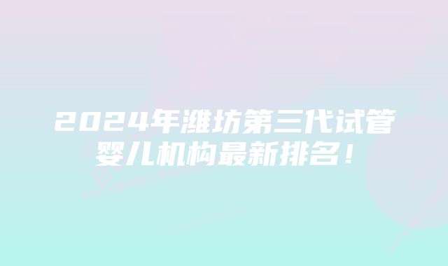 2024年潍坊第三代试管婴儿机构最新排名!