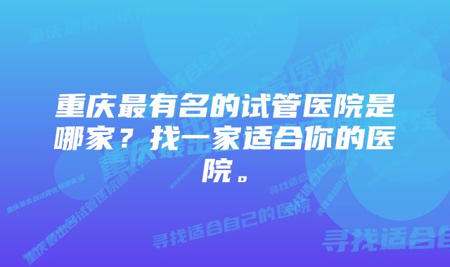 重庆最有名的试管医院是哪家?找一家适合你的医院。