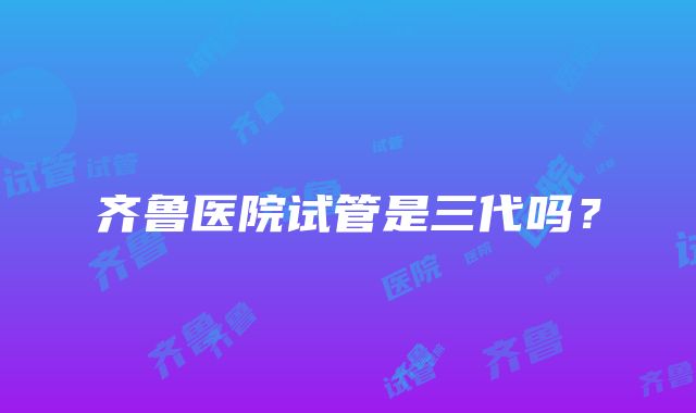 齐鲁医院试管是三代吗?