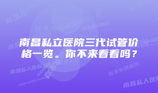 南昌私立医院三代试管价格一览。你不来看看吗?