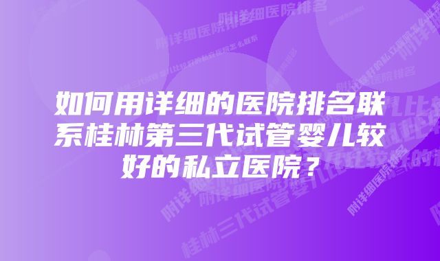 如何用详细的医院排名联系桂林第三代试管婴儿较好的私立医院?