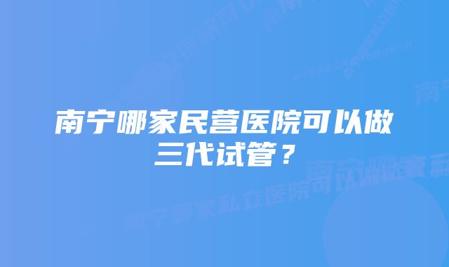 南宁哪家民营医院可以做三代试管?