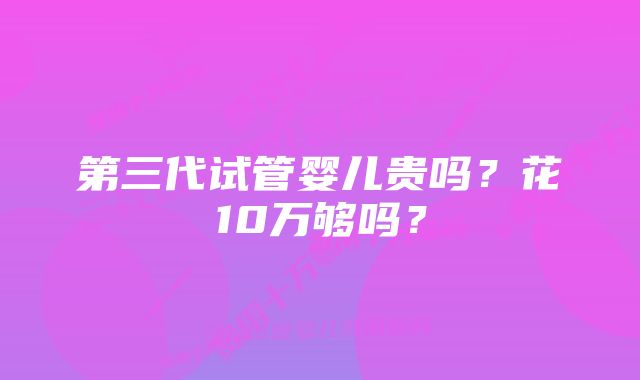 第三代试管婴儿贵吗?花10万够吗?