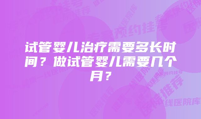 试管婴儿治疗需要多长时间?做试管婴儿需要几个月?
