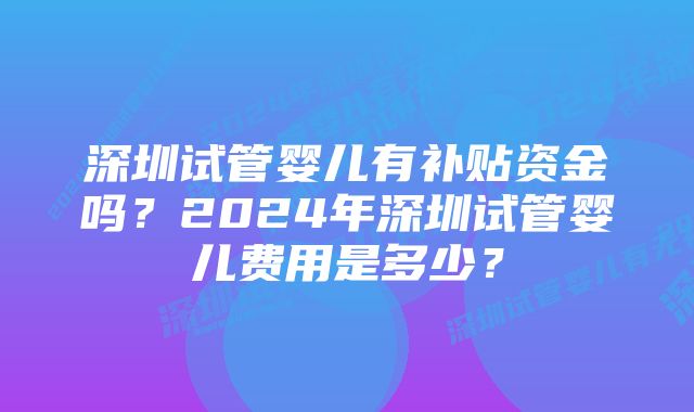 深圳试管婴儿有补贴资金吗?2024年深圳试管婴儿费用是多少?