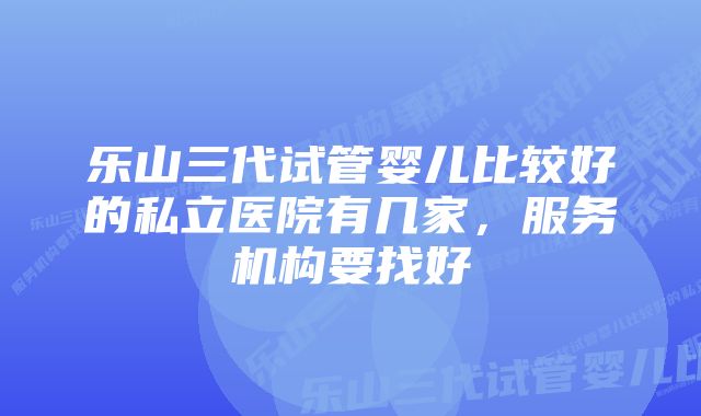 乐山三代试管婴儿比较好的私立医院有几家,服务机构要找好