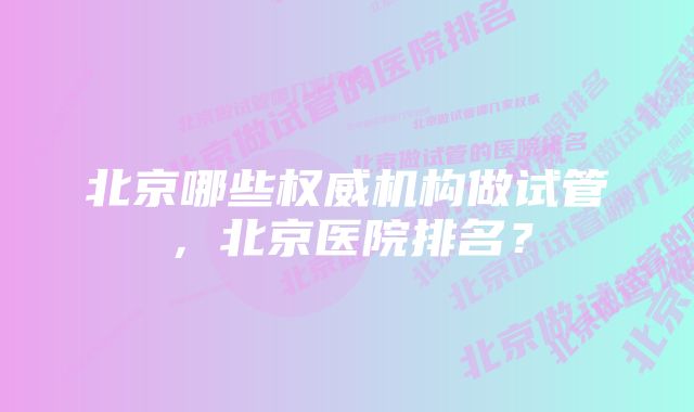 北京哪些权威机构做试管,北京医院排名?