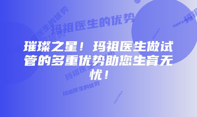 璀璨之星!玛祖医生做试管的多重优势助您生育无忧!
