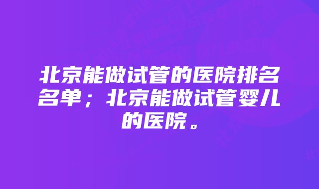北京能做试管的医院排名名单;北京能做试管婴儿的医院。