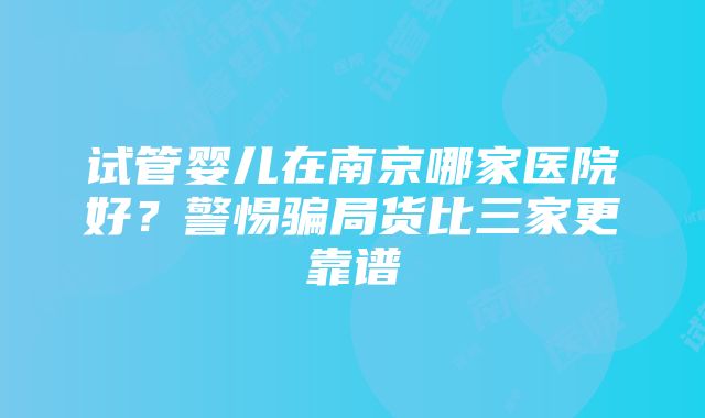 试管婴儿在南京哪家医院好?警惕骗局货比三家更靠谱