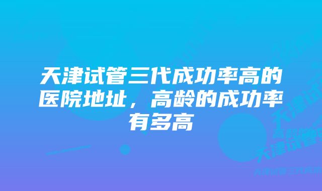 天津试管三代成功率高的医院地址,高龄的成功率有多高