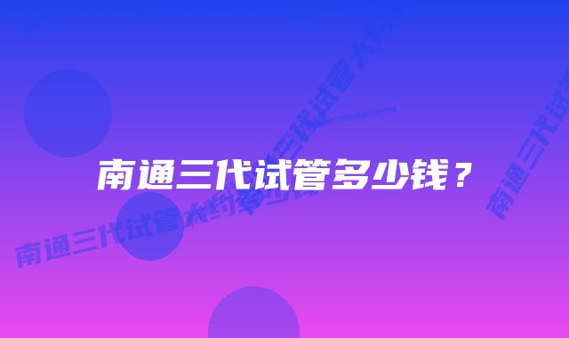 南通三代试管多少钱?