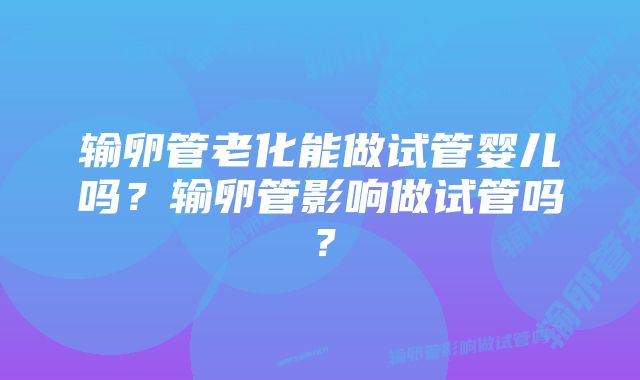 输卵管老化能做试管婴儿吗?输卵管影响做试管吗?