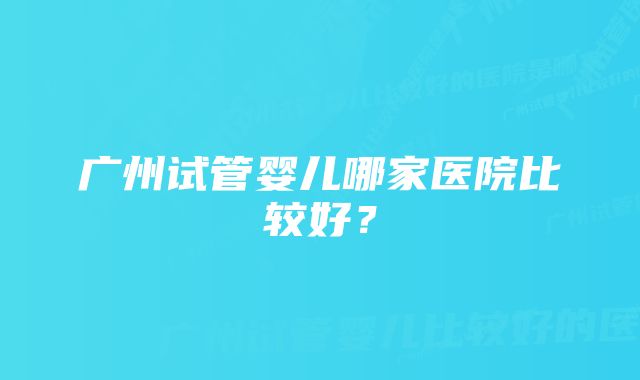 广州试管婴儿哪家医院比较好？