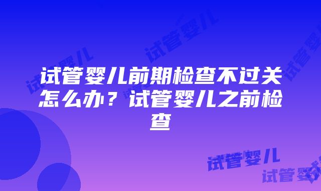 试管婴儿前期检查不过关怎么办？试管婴儿之前检查