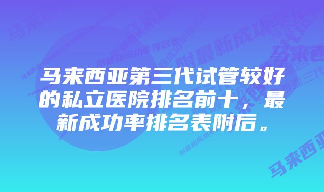 马来西亚第三代试管较好的私立医院排名前十,最新成功率排名表附后。
