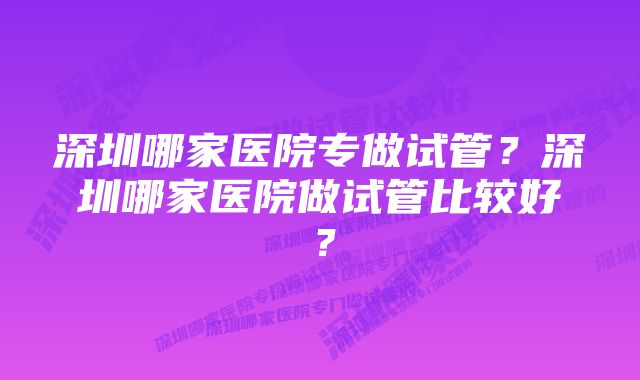 深圳哪家医院专做试管?深圳哪家医院做试管比较好?