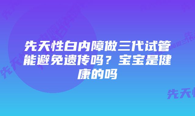 先天性白内障做三代试管能避免遗传吗?宝宝是健康的吗