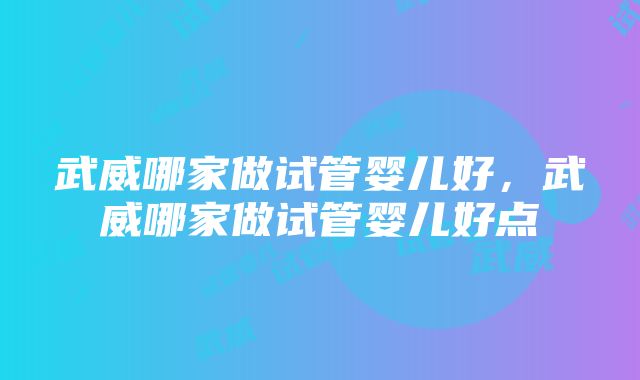 武威哪家做试管婴儿好,武威哪家做试管婴儿好点