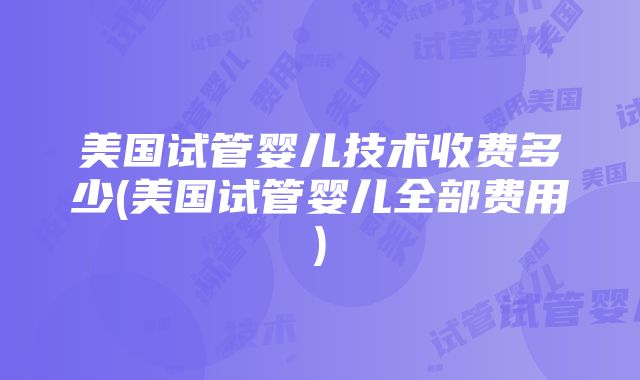 美国试管婴儿技术收费多少(美国试管婴儿全部费用)