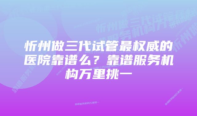 忻州做三代试管最权威的医院靠谱么?靠谱服务机构万里挑一