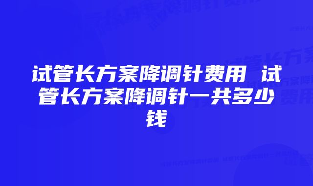 试管长方案降调针费用 试管长方案降调针一共多少钱
